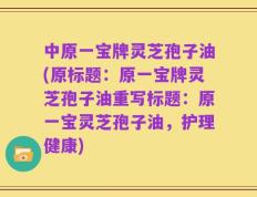 中原一宝牌灵芝孢子油(原标题：原一宝牌灵芝孢子油重写标题：原一宝灵芝孢子油，护理健康)