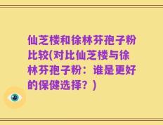 仙芝楼和徐林芬孢子粉比较(对比仙芝楼与徐林芬孢子粉：谁是更好的保健选择？)