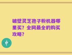 破壁灵芝孢子粉机器哪里买？全网最全的购买攻略？