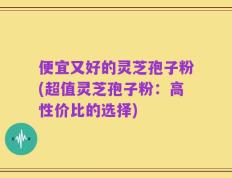 便宜又好的灵芝孢子粉(超值灵芝孢子粉：高性价比的选择)