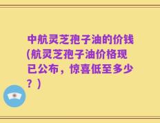 中航灵芝孢子油的价钱(航灵芝孢子油价格现已公布，惊喜低至多少？)