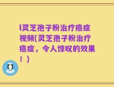 l灵芝孢子粉治疗癌症视频(灵芝孢子粉治疗癌症，令人惊叹的效果！)