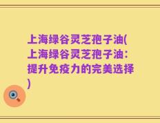 上海绿谷灵芝孢子油(上海绿谷灵芝孢子油：提升免疫力的完美选择)