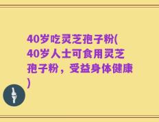 40岁吃灵芝孢子粉(40岁人士可食用灵芝孢子粉，受益身体健康)