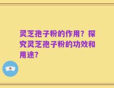 灵芝孢子粉的作用？探究灵芝孢子粉的功效和用途？
