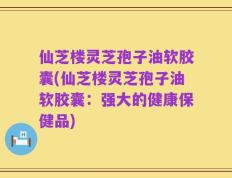 仙芝楼灵芝孢子油软胶囊(仙芝楼灵芝孢子油软胶囊：强大的健康保健品)