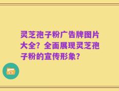 灵芝孢子粉广告牌图片大全？全面展现灵芝孢子粉的宣传形象？