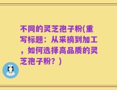 不同的灵芝孢子粉(重写标题：从采摘到加工，如何选择高品质的灵芝孢子粉？)