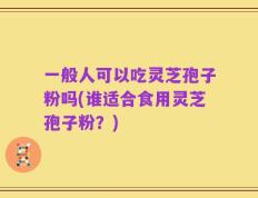 一般人可以吃灵芝孢子粉吗(谁适合食用灵芝孢子粉？)