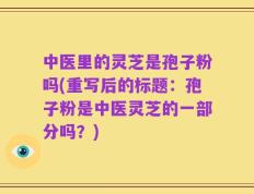 中医里的灵芝是孢子粉吗(重写后的标题：孢子粉是中医灵芝的一部分吗？)