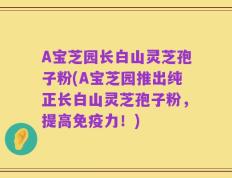 A宝芝园长白山灵芝孢子粉(A宝芝园推出纯正长白山灵芝孢子粉，提高免疫力！)