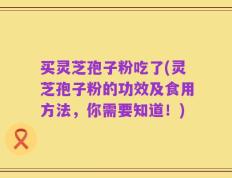 买灵芝孢子粉吃了(灵芝孢子粉的功效及食用方法，你需要知道！)
