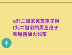 a刘二姐家灵芝孢子粉(刘二姐家的灵芝孢子粉销售如火如荼
