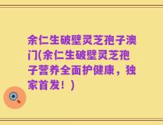 余仁生破壁灵芝孢子澳门(余仁生破壁灵芝孢子营养全面护健康，独家首发！)