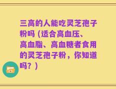 三高的人能吃灵芝孢子粉吗 (适合高血压、高血脂、高血糖者食用的灵芝孢子粉，你知道吗？)