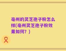 亳州的灵芝孢子粉怎么样(亳州灵芝孢子粉效果如何？)