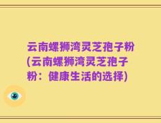 云南螺狮湾灵芝孢子粉(云南螺狮湾灵芝孢子粉：健康生活的选择)