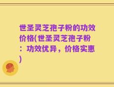 世圣灵芝孢子粉的功效价格(世圣灵芝孢子粉：功效优异，价格实惠)
