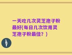 一天吃几次灵芝孢子粉最好(每日几次饮用灵芝孢子粉最佳？)