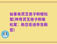 仙客来灵芝孢子粉姬松茸(神奇灵芝孢子粉姬松茸：助您走进养生殿堂)