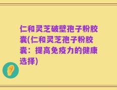仁和灵芝破壁孢子粉胶囊(仁和灵芝孢子粉胶囊：提高免疫力的健康选择)