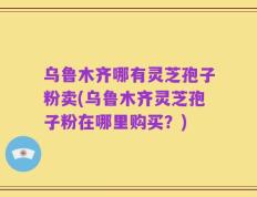 乌鲁木齐哪有灵芝孢子粉卖(乌鲁木齐灵芝孢子粉在哪里购买？)