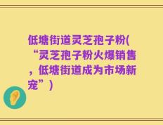 低塘街道灵芝孢子粉(“灵芝孢子粉火爆销售，低塘街道成为市场新宠”)