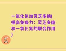一氧化氮加灵芝多糖(提高免疫力：灵芝多糖和一氧化氮的联合作用)