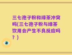 三七孢子粉和绿茶冲突吗(三七孢子粉与绿茶饮用会产生不良反应吗？)