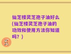 仙芝楼灵芝孢子油好么(仙芝楼灵芝孢子油的功效和使用方法你知道吗？)