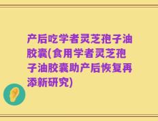 产后吃学者灵芝孢子油胶囊(食用学者灵芝孢子油胶囊助产后恢复再添新研究)
