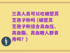 三高人员可以吃破壁灵芝孢子粉吗 (破壁灵芝孢子粉适合高血压、高血脂、高血糖人群食用吗？)