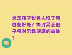 灵芝孢子粉男人吃了有哪些好处？探讨灵芝孢子粉对男性健康的益处？