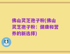 佛山灵芝孢子粉(佛山灵芝孢子粉：健康和营养的新选择)