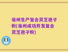 亳州生产复合灵芝孢子粉(亳州成功开发复合灵芝孢子粉)