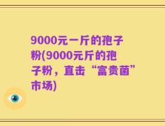 9000元一斤的孢子粉(9000元斤的孢子粉，直击“富贵菌”市场)