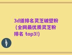 3d道排名灵芝破壁粉 (全网最优质灵芝粉排名 top3!)