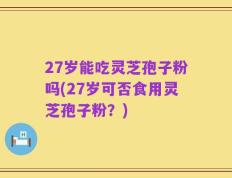 27岁能吃灵芝孢子粉吗(27岁可否食用灵芝孢子粉？)