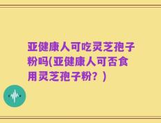 亚健康人可吃灵芝孢子粉吗(亚健康人可否食用灵芝孢子粉？)