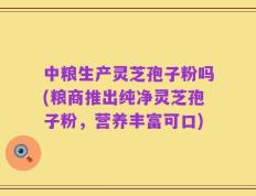 中粮生产灵芝孢子粉吗(粮商推出纯净灵芝孢子粉，营养丰富可口)