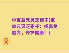 中宝益元灵芝孢子(宝益元灵芝孢子：提高免疫力，守护健康！)
