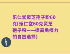 乐仁堂灵芝孢子粉60克(乐仁堂60克灵芝孢子粉——提高免疫力的自然选择)