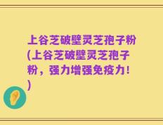 上谷芝破壁灵芝孢子粉(上谷芝破壁灵芝孢子粉，强力增强免疫力！)