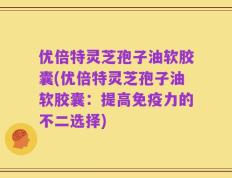 优倍特灵芝孢子油软胶囊(优倍特灵芝孢子油软胶囊：提高免疫力的不二选择)