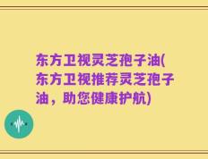 东方卫视灵芝孢子油(东方卫视推荐灵芝孢子油，助您健康护航)
