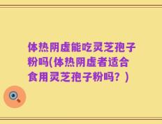 体热阴虚能吃灵芝孢子粉吗(体热阴虚者适合食用灵芝孢子粉吗？)