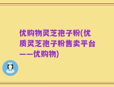 优购物灵芝孢子粉(优质灵芝孢子粉售卖平台——优购物)