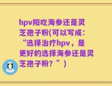 hpv阳吃海参还是灵芝孢子粉(可以写成：“选择治疗hpv，是更好的选择海参还是灵芝孢子粉？”)