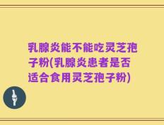 乳腺炎能不能吃灵芝孢子粉(乳腺炎患者是否适合食用灵芝孢子粉)