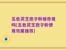 五色灵芝孢子粉推荐用吗(五色灵芝孢子粉使用效果推荐)